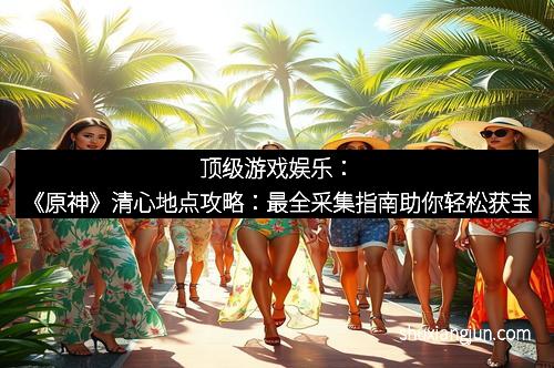 顶级游戏娱乐：《原神》清心地点攻略：最全采集指南助你轻松获宝