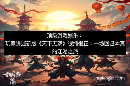 顶级游戏娱乐：玩家讲述新版《天下无双》很纯很正：一场回归本真的江湖之旅