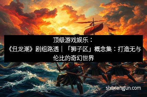 顶级游戏娱乐：《归龙潮》剧组路透｜「狮子区」概念集：打造无与伦比的奇幻世界